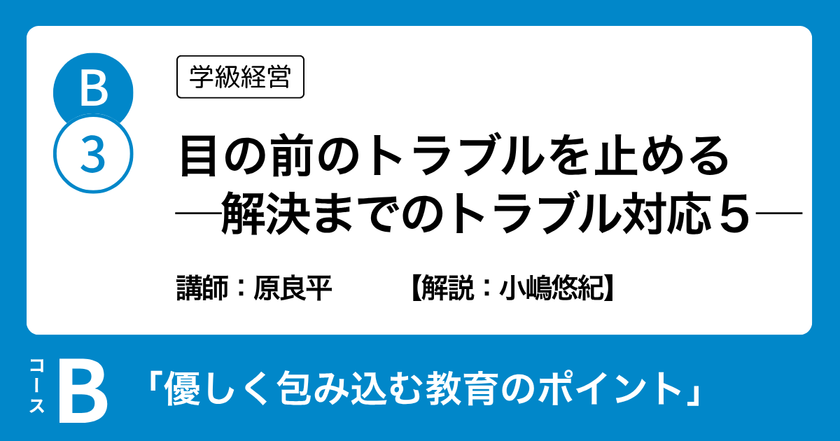 B-3 目の前のトラブルを止める ─解決までのトラブル対応５─（学級経営）講師：原良平　解説：小嶋悠紀