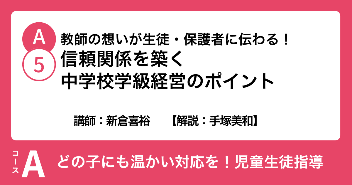 A-5 教師の想いが生徒・保護者に伝わる！ 信頼関係を築く中学校学級経営のポイント　講師：新倉喜裕　解説：手塚美和