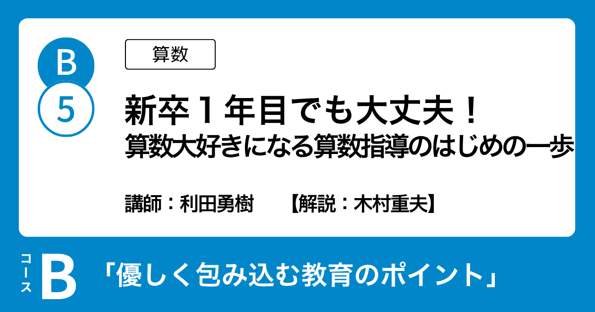 B-5 新卒１年目でも大丈夫！ 算数大好きになる算数指導のはじめの一歩（算数）講師：利田勇樹　解説：木村重夫