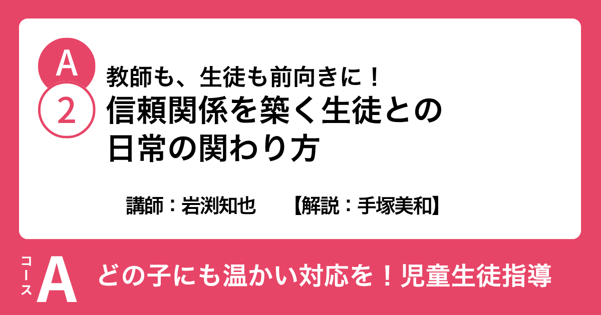 A-2 教師も、生徒も前向きに！ 信頼関係を築く生徒との日常の関わり方　講師：岩渕知也　解説：手塚美和