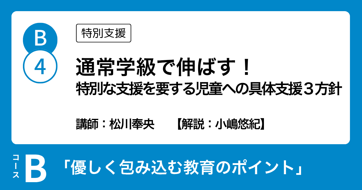 B-4 通常学級で伸ばす！ 特別な支援を要する児童への具体支援３方針（特別支援）講師：松川奉央　解説：小嶋悠紀