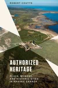 Authorized Heritage : Place, Memory, and Historic Sites in Prairie Canada
