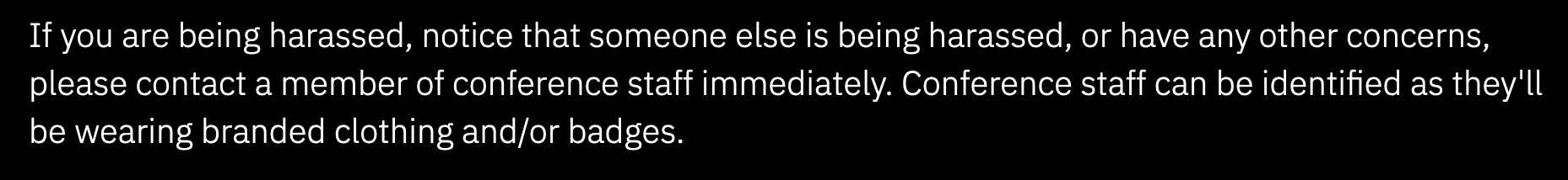 If you are being harassed, notice that someone else is being harassed, or have any other concerns, please contact a member of conference staff immediately. Conference staff can be identified as they'll be wearing branded clothing or badges.