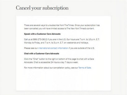 A roach motel from the New York Times that says, quote. There are several ways to unsubscribe from The Times. Once your subscription has been cancelled you will have limited access to The New York Times content. Speak with a Customer Care Advocate. Call us 866-273-3612 if you are in the U.S. Our hours are 1 a.m. to 10 p.m. E.T. Monday to Friday, and 7 a.m. to 3 p.m. on weekends and holidays. Please see our international contact information if you are outside the U.S. End quote. International content information is a link that leads you to another page. The text goes on to read, quote. Chat with a Customer Care Advocate. Click on the Chat button to the right or bottom of this page to chat with a Care Advocate. Chat is accessible 24 hours a day, 7 days a week. For more information about our cancellation policy, see our Terms of Sale. End quote. Terms of sale is also a link to another page.. End quote. Then three input boxes are available to enter three friends emails and another button at the bottom to verify the active referrals.