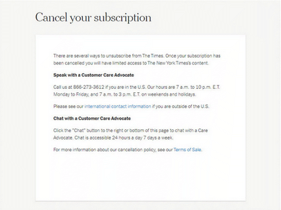 A roach motel from the New York Times that says, quote. There are several ways to unsubscribe from The Times. Once your subscription has been cancelled you will have limited access to The New York Times content. Speak with a Customer Care Advocate. Call us 866-273-3612 if you are in the U.S. Our hours are 1 a.m. to 10 p.m. E.T. Monday to Friday, and 7 a.m. to 3 p.m. on weekends and holidays. Please see our international contact information if you are outside the U.S. End quote. International content information is a link that leads you to another page. The text goes on to read, quote. Chat with a Customer Care Advocate. Click on the Chat button to the right or bottom of this page to chat with a Care Advocate. Chat is accessible 24 hours a day, 7 days a week. For more information about our cancellation policy, see our Terms of Sale. End quote. Terms of sale is also a link to another page.. End quote. Then three input boxes are available to enter three friends emails and another button at the bottom to verify the active referrals.