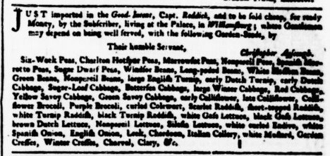 November 30, 1759. Just imported in the Good-Intent, Capt. Reddick, and to be sold Cheap, for ready Money, by the Subscriber, living at the Palace, in Williamsburg; where Gentlemen may depend on being well served, with the following Garden-Seeds, by Their humble Servant, Christopher Ayscoug