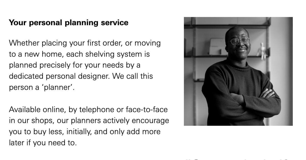 Close up of the Your personal planning service section that reads: Whether placing your first order, or moving to a new home, each shelving system is planned precisely for your needs by a dedicated personal designer. We call this person a &lsquo;planner&rsquo;. Available online, by telephone or face-to-face in our shops, our planners actively encourage you to buy less, initially, and only add more later if you need to.