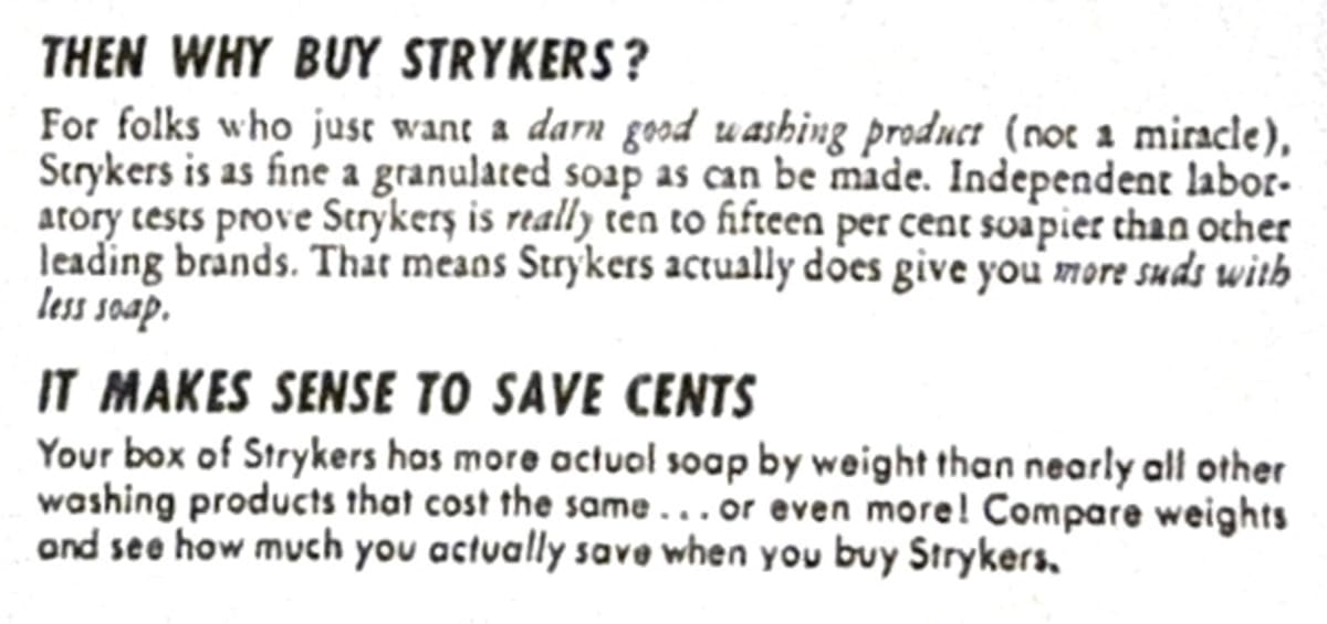 THEN WHY BUY STRYKERS? For folks who just want a darn good washing product (not a miracle). Strykers is as fine a granulated soap as can be made. Independent laboratory tests prove Strykers is really ten to fifteen percent soapier than other leading brands. That means Strykers actually does give you more suds with less soap. (New Paragraph) IT MAKES SENSE TO SAVE CENTS. Your box of Strykers has more actual soap by weight than nearly all other washing products that cost the same&mldr; Or even more! Compare weights and see how much you actually save when you buy Strykers.