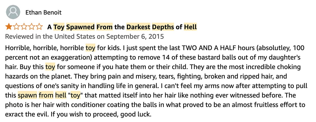 The one-star review reads: Horrible, horrible, horrible toy for kids. I just spent the last TWO AND A HALF hours—absolutley, 100 percent not an exaggeration—attempting to remove 14 of these bastard balls out of my daughter’s hair. Buy this toy for someone if you hate them or their child. They are the most incredible choking hazards on the planet. They bring pain and misery, tears, fighting, broken and ripped hair, and questions of one’s sanity in handling life in general. I can’t feel my arms now after attempting to pull this spawn from hell ‘toy’ that matted itself into her hair like nothing ever witnessed before. The photo is her hair with conditioner coating the balls in what proved to be an almost fruitless effort to extract the evil. If you wish to proceed, good luck.