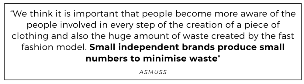 We think it is important that people become more aware of the people involved in every step of the creation of a piece of clothing and also the huge amount of waste created by the fast fashion model. Small independent brands produce small numbers to minimise waste quoted from Asmuss