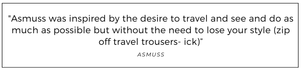 Asmuss was inspired by the desire to travel and see and do as much as possible but without the need to lose your style (zip off travel trousers- ick) quoted from Asmuss