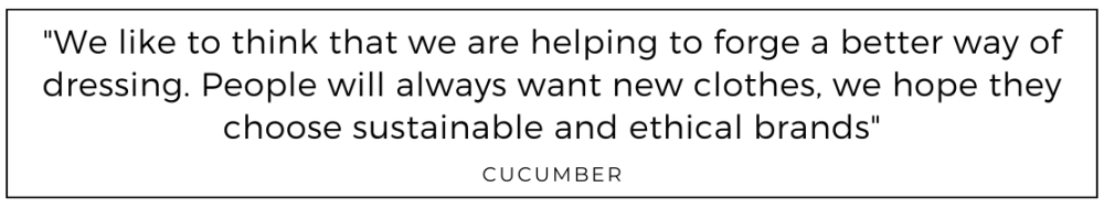 We like to think that we are helping to forge a better way of dressing. People will always want new clothes, we hope they choose sustainable and ethical brands quoted from Cucumber clothing