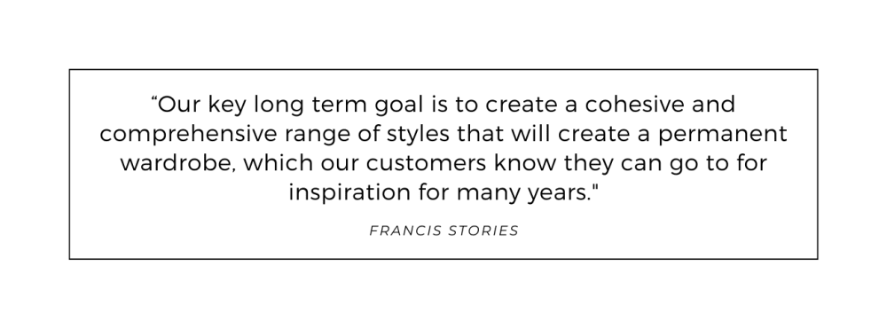 Quote from Francis Stories: Our key long term goal is to create a cohesive and comprehensive range of styles that will create a permanent wardrobe, which our customers know they can go to for inspiration for many years.