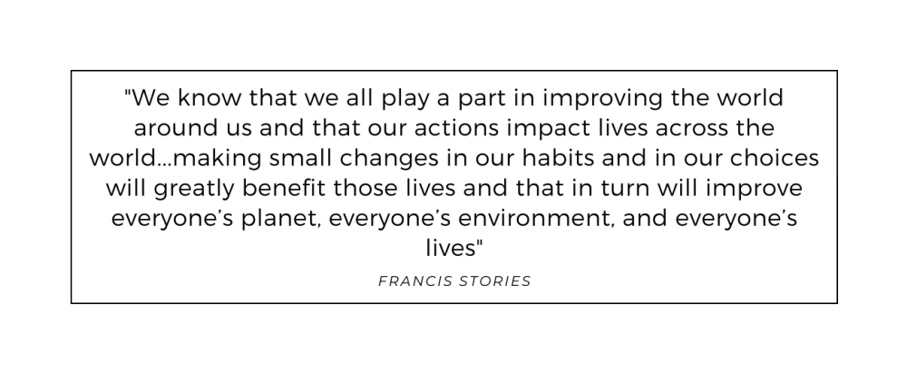Quote from Francis Stories: We know that we all play a part in improving the world around us and that our actions impact lives across the world…making small changes in our habits and in our choices will greatly benefit those lives and that in turn will improve everyone’s planet, everyone’s environment, and everyone’s lives