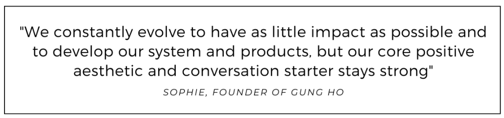 We constantly evolve to have as little impact as possible and to develop our system and products, but our core positive aesthetic and conversation starter stays strong quoted from Gung Ho