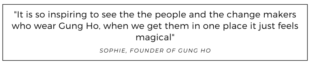 It is so inspiring to see the the people and the change makers who wear Gung Ho, when we get them in one place it just feels magical quoted from Gung Ho