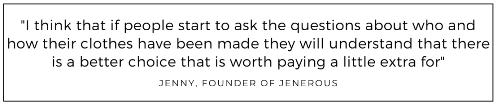 I think that if people start to ask the questions about who and how their clothes have been made they will understand that there is a better choice that is worth paying a little extra for quoted from Jenerous