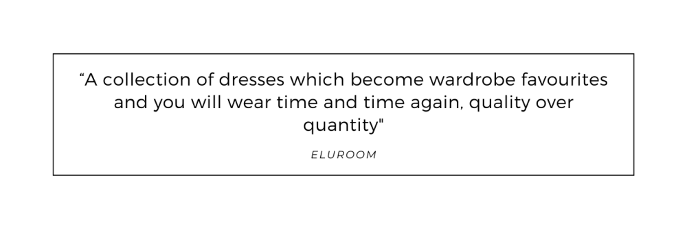 A collection of dresses which become wardrobe favourites and you will wear time and time again, quality over quantity quoted from eluroom