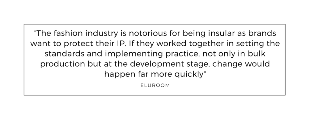 The fashion industry is notorious for being insular as brands want to protect their IP. If they worked together in setting the standards and implementing practice, not only in bulk production but at the development stage, change would happen far more quickly quoted from eluroom