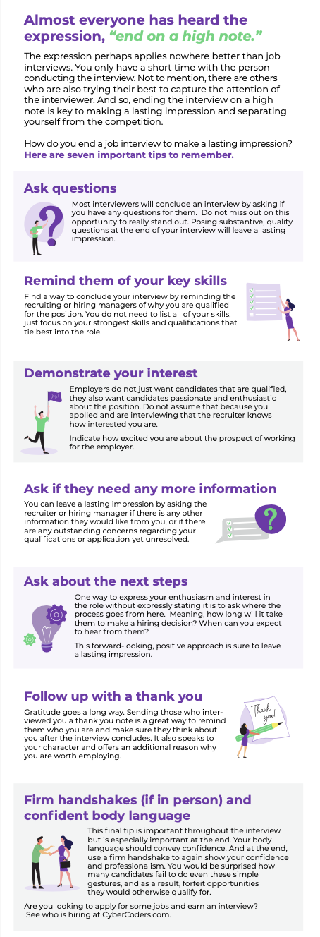 The expression perhaps applies nowhere better than job interviews. You only have a short time with the person conducting the interview. Not to mention, there are others who are also trying their best to capture the attention of the interviewer.  And so, ending the interview on a high note is key to making a lasting impression and separating yourself from the competition. How do you end a job interview to make a lasting impression? Here are seven important tips to remember. 1. Ask questions Most interviewers will conclude an interview by asking if you have any questions for them.  Do not miss out on this opportunity to really stand out. Posing substantive, quality questions at the end of your interview will leave a lasting impression. 2. Remind them of your key skills Find a way to conclude your interview by reminding the recruiting or hiring managers of why you are qualified for the position. You do not need to list all of your skills, just focus on your strongest skills and qualifications that tie best into the role. 3. Demonstrate your interest Employers do not just want candidates that are qualified, they also want candidates passionate and enthusiastic about the position. Do not assume that because you applied and are interviewing that the recruiter knows how interested you are. Indicate how excited you are about the prospect of working for the employer. 4. Ask if they need any more information You can leave a lasting impression by asking the recruiter or hiring manager if there is any other information they would like from you, or if there are any outstanding concerns regarding your qualifications or application yet unresolved. 5. Ask about the next steps One way to express your enthusiasm and interest in the role without expressly stating it is to ask where the process goes from here.  Meaning, how long will it take them to make a hiring decision? When can you expect to hear from them? This forward-looking, positive approach is sure to leave a lasting impression. 6. Follow up with a thank you Gratitude goes a long way. Sending those who interviewed you a thank you note is a great way to remind them who you are and make sure they think about you after the interview concludes. It also speaks to your character and offers an additional reason why you are worth employing. 7. Firm handshakes (if in person) and confident body language This final tip is important throughout the interview but is especially important at the end. Your body language should convey confidence. And at the end, use a firm handshake to again show your confidence and professionalism. You would be surprised how many candidates fail to do even these simple gestures, and as a result, forfeit opportunities they would otherwise qualify for. Are you looking to apply for some jobs and earn an interview? See who is hiring at CyberCoders.com.