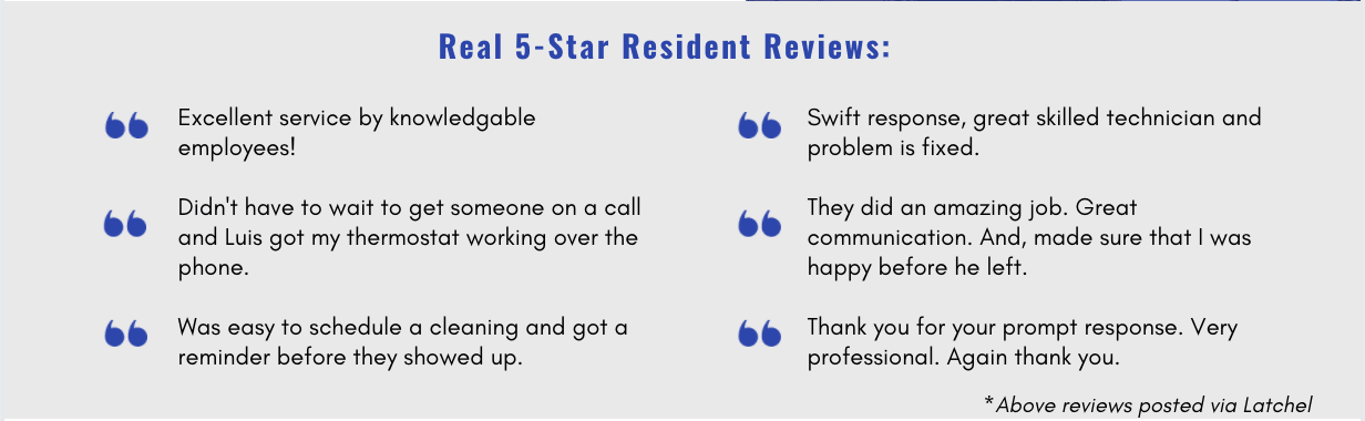Text features 6 reviews from tenants and reads: (1) Excellent service by knowledgable employees! (2) Didn't have to wait to get someone on a call and Luis got my thermostat working over the phone. (3) Was easy to schedule a cleaning and got a reminder before they showed up. (4) Swift response, great skilled technician and problem is fixed. (5) They did an amazing job. Great communication. And, made sure that I was happy before he left. (6) Thank you for your prompt response. Very professional. Again, thank you.