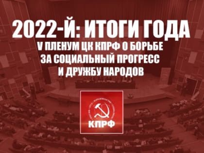 2022-й: Итоги года. V Пленум ЦК КПРФ о борьбе за социальный прогресс и дружбу народов