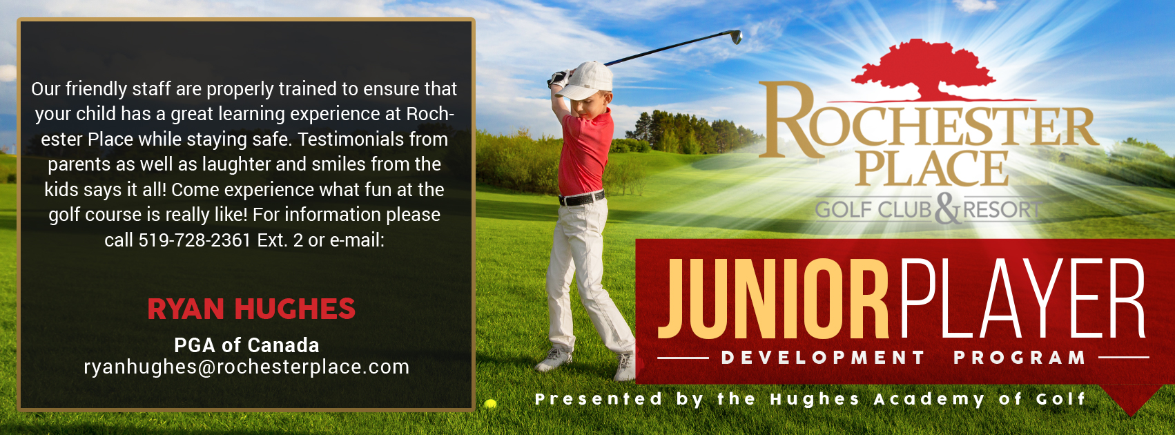 Junior Player Development Program, presented by the Hughes Academy of Golf. Our friendly staff are properly trained to ensure that your child has a great learning experience at Rochester Place while staying safe. Testimonials from parents as well as laughter and smiles from the kids says it all! Come experience what fun at the golf course is really like! For information please call 519-728-2361 Ext. 2 or email: Ryan Hughes, PGA of Canada, ryanhughes@rochesterplace.com | Danny Palace, PGA of Canada, danny@rochesterplace.com
