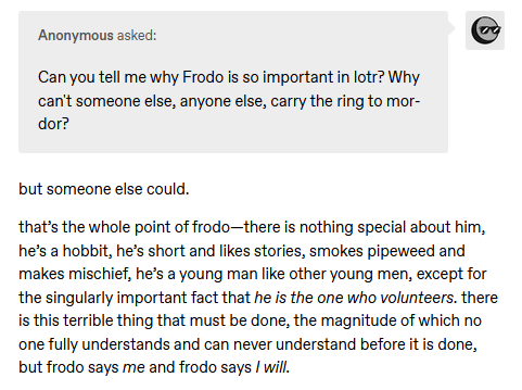 Screenshot from a tumblr asks that says "Can you tell me why Frodo is so important in lotr? Why can't someone else, anyone else, carry the ring to mordor?" The reply starts saying, "but someone else could.  that’s the whole point of frodo—there is nothing special about him, he’s a hobbit, he’s short and likes stories, smokes pipeweed and makes mischief, he’s a young man like other young men, except for the singularly important fact that he is the one who volunteers. there is this terrible thing that must be done, the magnitude of which no one fully understands and can never understand before it is done, but frodo says me and frodo says I will."