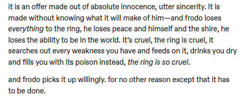 another excerpt from the originally linked tumblr ask. It says "it is an offer made out of absolute innocence, utter sincerity. It is made without knowing what it will make of him—and frodo loses everything to the ring, he loses peace and himself and the shire, he loses the ability to be in the world. It’s cruel, the ring is cruel, it searches out every weakness you have and feeds on it, drinks you dry and fills you with its poison instead, the ring is so cruel.  and frodo picks it up willingly. for no other reason except that it has to be done."