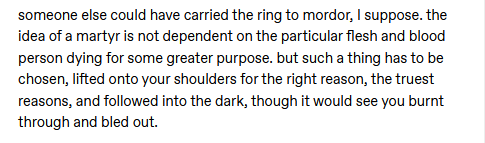 another excerpt: "someone else could have carried the ring to mordor, I suppose. the idea of a martyr is not dependent on the particular flesh and blood person dying for some greater purpose. but such a thing has to be chosen, lifted onto your shoulders for the right reason, the truest reasons, and followed into the dark, though it would see you burnt through and bled out."