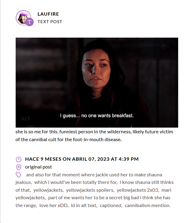 Screenshot from a tumblr post from laufire (with an icon of Caroline Forbes smiling and putting in a fluffy birthday crown). It shows an image from Yellowjackets where Mari, a bit deadpan, expressionless, says "I guess... no one wants breakfast.", the morning after they all ate Jackie's corpse. After that in text it's added "she is so me for this. funniest person in the wilderness, likely future victim of the cannibal cult for the foot-in-mouth disease." The tags say "and also for that moment where jackie used her to make shauna jealous, which i would've been totally there for, i know shauna still thinks of that, yellowjackets, yellowjackets spoilers, yellowjackets 2x03, mari yellowjackets, part of me wants her to be a secret big bad i think she has the range, love her xDD, id in alt text, captioned, cannibalism mention". It was posted 9 months ago on April 7, 2023, at 4:39 pm.