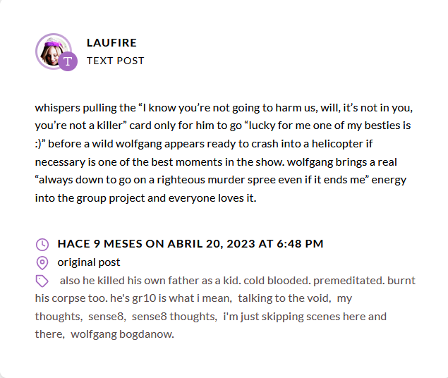 Screenshot of a tumblr post by laufire. The text say "whispers pulling the “I know you’re not going to harm us, will, it’s not in you, you’re not a killer” card only for him to go “lucky for me one of my besties is :)” before a wild wolfgang appears ready to crash into a helicopter if necessary is one of the best moments in the show. wolfgang brings a real “always down to go on a righteous murder spree even if it ends me” energy into the group project and everyone loves it.", The tags say "also he killed his own father as a kid. cold blooded. premeditated. burnt his corpse too. he's gr10 is what i mean, talking to the void, my thoughts, sense8, sense8 thoughts, i'm just skipping scenes here and there, wolfgang bogdanow." It was posted 9 months ago on April 20, 2023, at 6:48 pm.