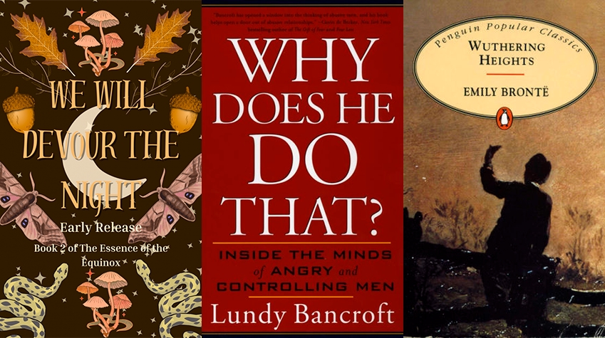 Three book covers. -We Will Devour The Night. Early Release. Book 2 of The Essence of the Equinox. The cover shows leaves, mushrooms, accorns, butterflies and snakes over a black background with scattered stars. -Why Does He Do That? Inside he minds of angry and controlling men. Lundy Bancroft. The cover has a red background. -Wuthering Heights by Emily Bront. Penguin Popular Classics edition. An obscured figure sits over a fence with their hand up, giving their back to the audience.