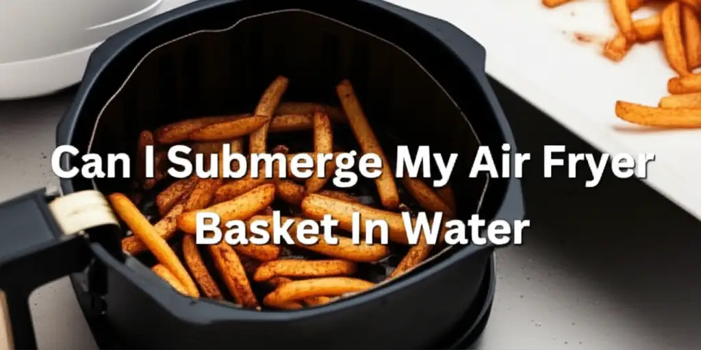 Can I Submerge My Air Fryer Basket In Water