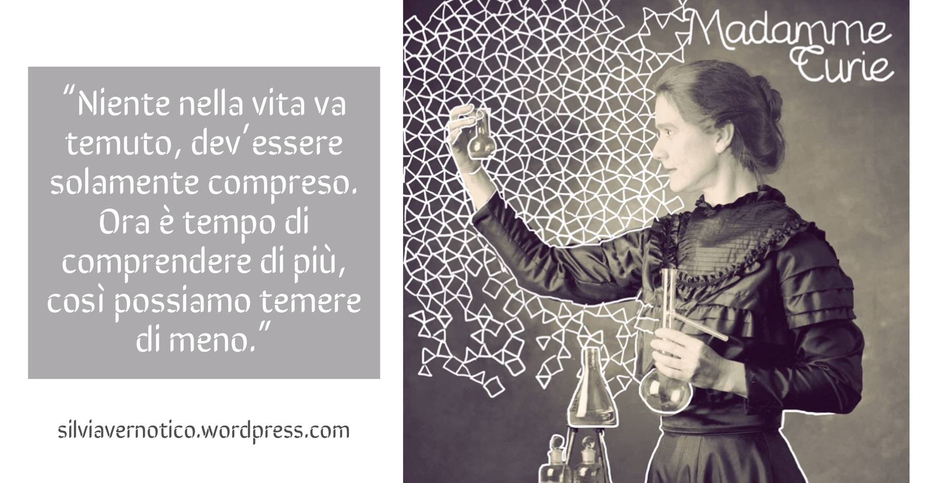 MARIE CURIE - "Niente nella vita va temuto, dev'essere solamente compreso. Ora è tempo di comprendere di più, così possiamo temere di meno."