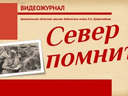 «Север помнит»: видеожурнал о годах Великой Отечественной войны