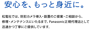 安心を、もっと身近に。松電社では、防犯カメラ導入・設置のご提案・ご相談から修理・メンテナンスにいたるまで、Panasonic正規代理店として迅速かつ丁寧にご提供しています。