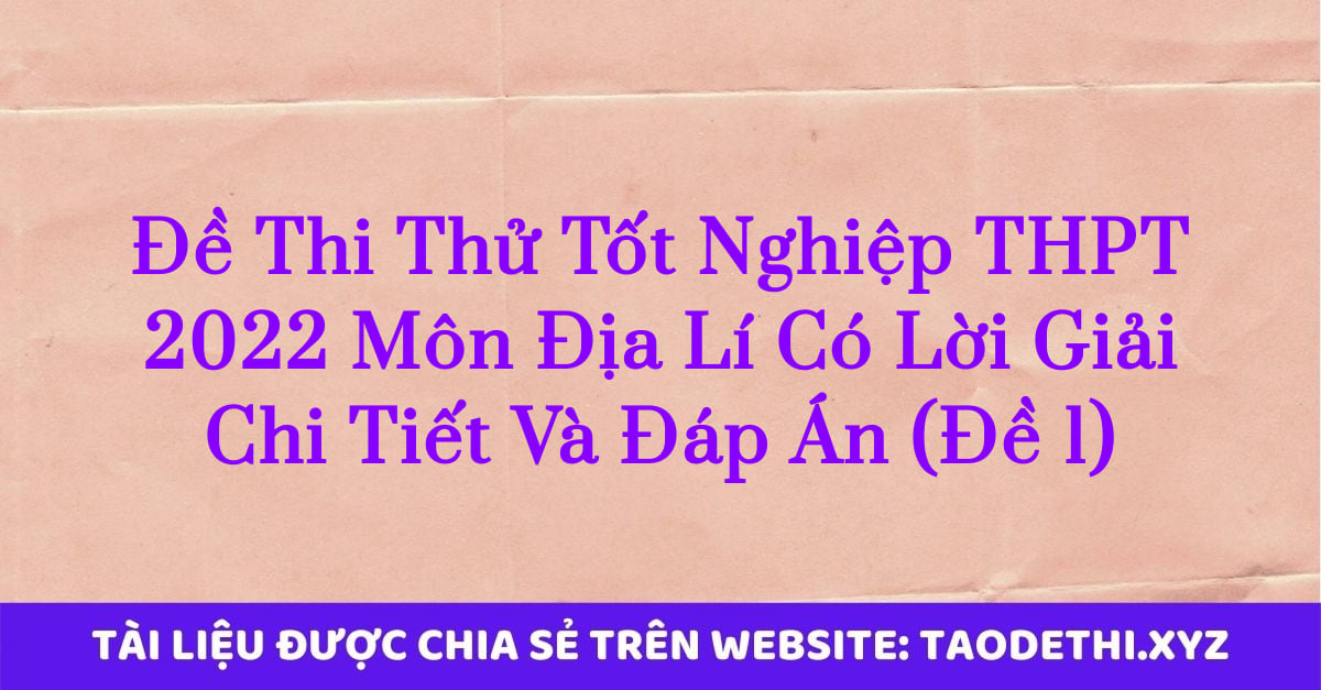 Đề Thi Thử Tốt Nghiệp THPT 2022 Môn Địa Lí Có Lời Giải Chi Tiết Và Đáp Án (Đề 1)