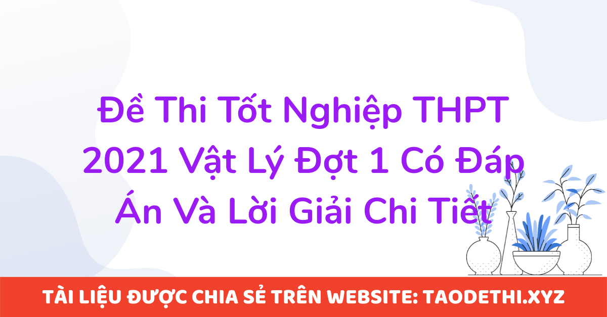 Đề Thi Tốt Nghiệp THPT 2021 Vật Lý Đợt 1 Có Đáp Án Và Lời Giải Chi Tiết