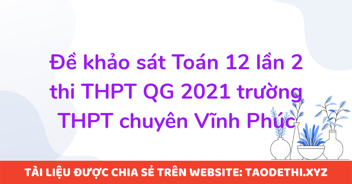 Đề khảo sát Toán 12 lần 2 thi THPT QG 2021 trường THPT chuyên Vĩnh Phúc Đề khảo sát Toán 12 lần 2 thi THPT QG 2021 trường THPT chuyên Vĩnh Phúc