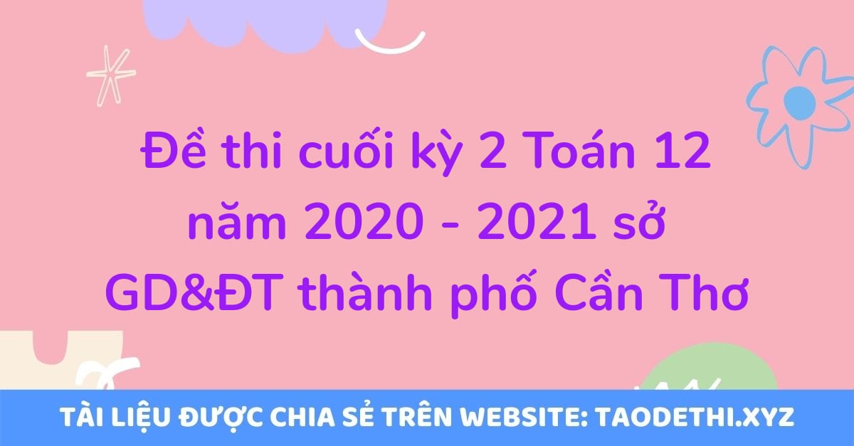 Đề thi cuối kỳ 2 Toán 12 năm 2020 - 2021 sở GD&ĐT thành phố Cần Thơ