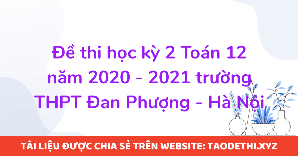 Đề thi học kỳ 2 Toán 12 năm 2020 - 2021 trường THPT Đan Phượng - Hà Nội