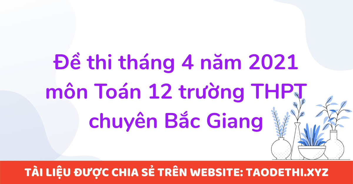 Đề thi tháng 4 năm 2021 môn Toán 12 trường THPT chuyên Bắc Giang