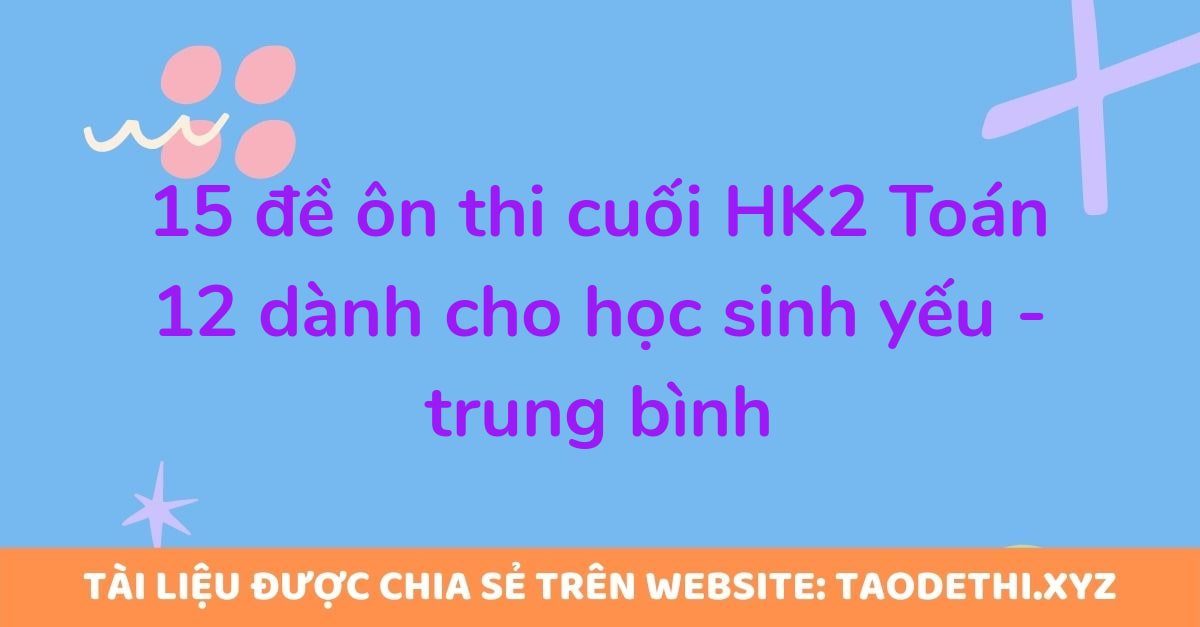 15 đề ôn thi cuối HK2 Toán 12 dành cho học sinh yếu - trung bình