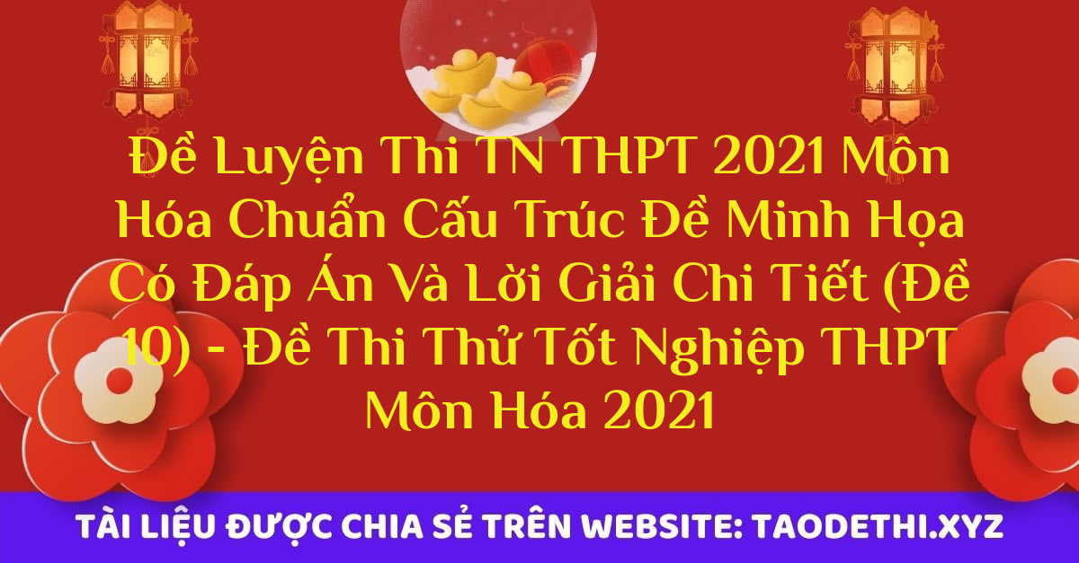 Đề Luyện Thi TN THPT 2021 Môn Hóa Chuẩn Cấu Trúc Đề Minh Họa Có Đáp Án Và Lời Giải Chi Tiết (Đề 10) - Đề Thi Thử Tốt Nghiệp THPT Môn Hóa 2021