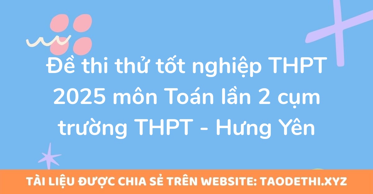 Đề thi thử tốt nghiệp THPT 2025 môn Toán lần 2 cụm trường THPT - Hưng Yên