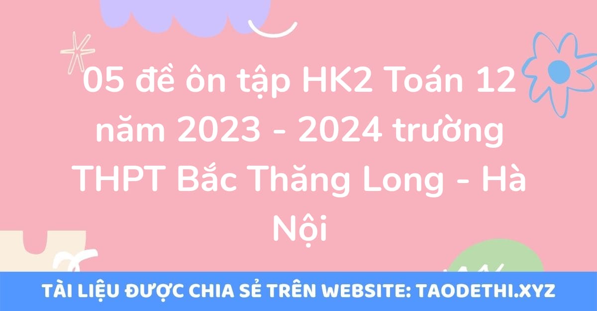 05 đề ôn tập HK2 Toán 12 năm 2023 - 2024 trường THPT Bắc Thăng Long - Hà Nội
