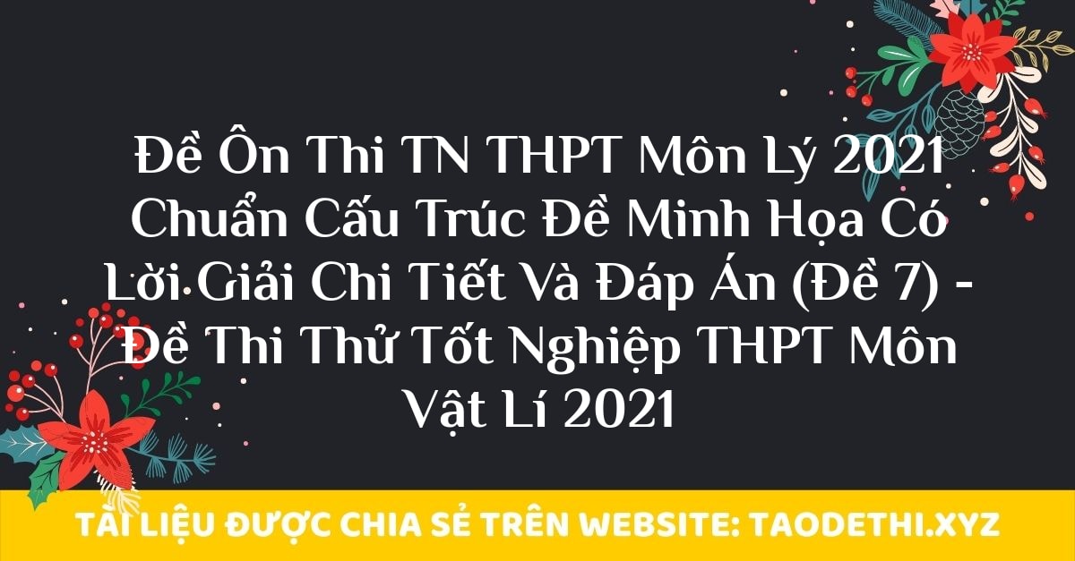 Đề Ôn Thi TN THPT Môn Lý 2021 Chuẩn Cấu Trúc Đề Minh Họa Có Lời Giải Chi Tiết Và Đáp Án (Đề 7) - Đề Thi Thử Tốt Nghiệp THPT Môn Vật Lí 2021