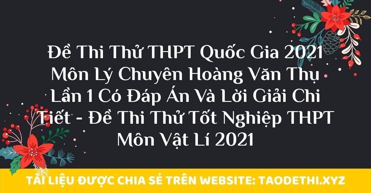 Đề Thi Thử THPT Quốc Gia 2021 Môn Lý Chuyên Hoàng Văn Thụ Lần 1 Có Đáp Án Và Lời Giải Chi Tiết - Đề Thi Thử Tốt Nghiệp THPT Môn Vật Lí 2021