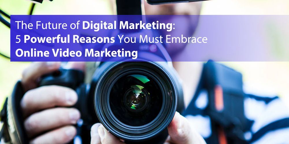 The Future of Digital Marketing: 5 Powerful Reasons You Must Embrace Online Video Marketing